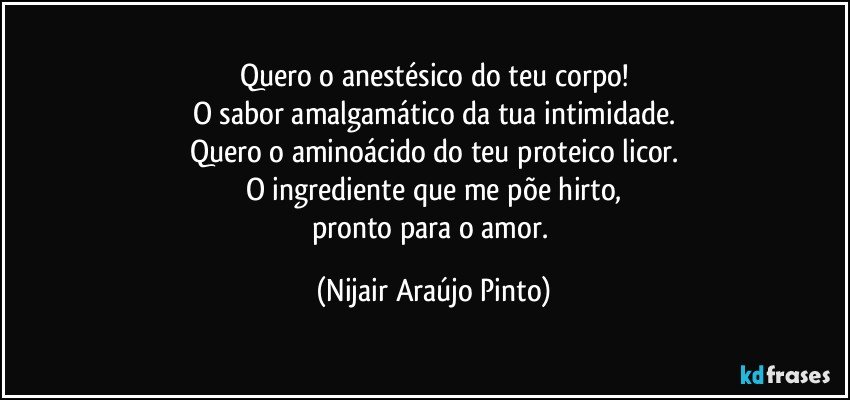 Quero o anestésico do teu corpo!
O sabor amalgamático da tua intimidade.
Quero o aminoácido do teu proteico licor.
O ingrediente que me põe hirto,
pronto para o amor. (Nijair Araújo Pinto)