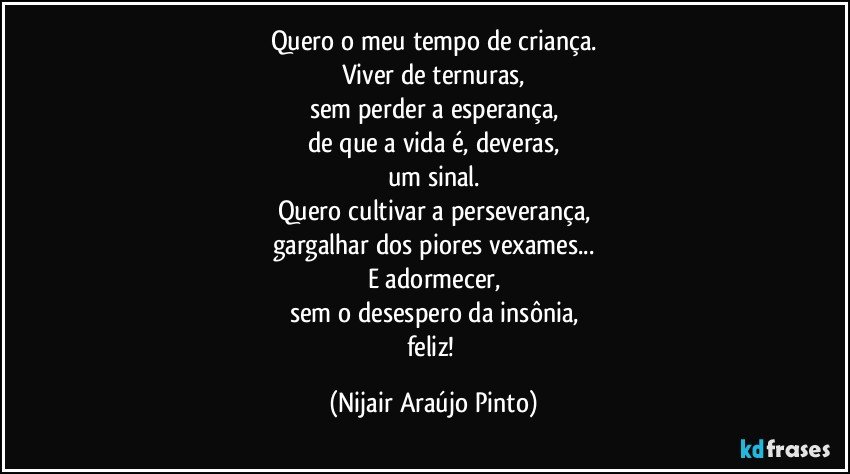 Quero o meu tempo de criança.
Viver de ternuras,
sem perder a esperança,
de que a vida é, deveras,
um sinal.
Quero cultivar a perseverança,
gargalhar dos piores vexames...
E adormecer,
sem o desespero da insônia,
feliz! (Nijair Araújo Pinto)