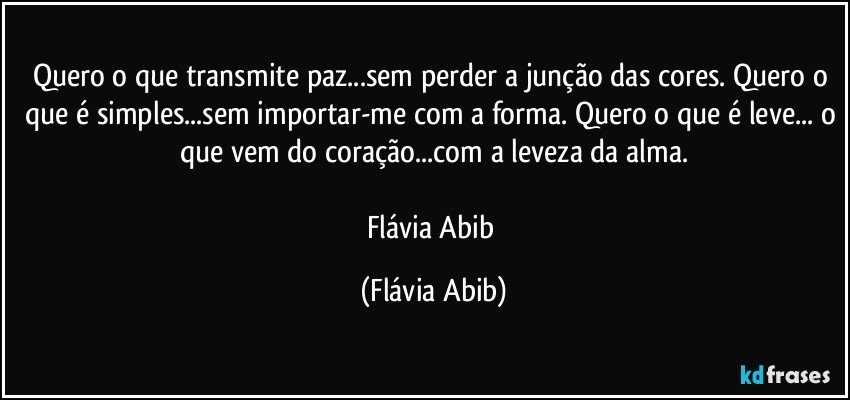 Quero o que transmite paz...sem perder a junção das cores. Quero o que é simples...sem importar-me com a forma. Quero o que é leve... o que vem do coração...com a leveza da alma.

Flávia Abib (Flávia Abib)