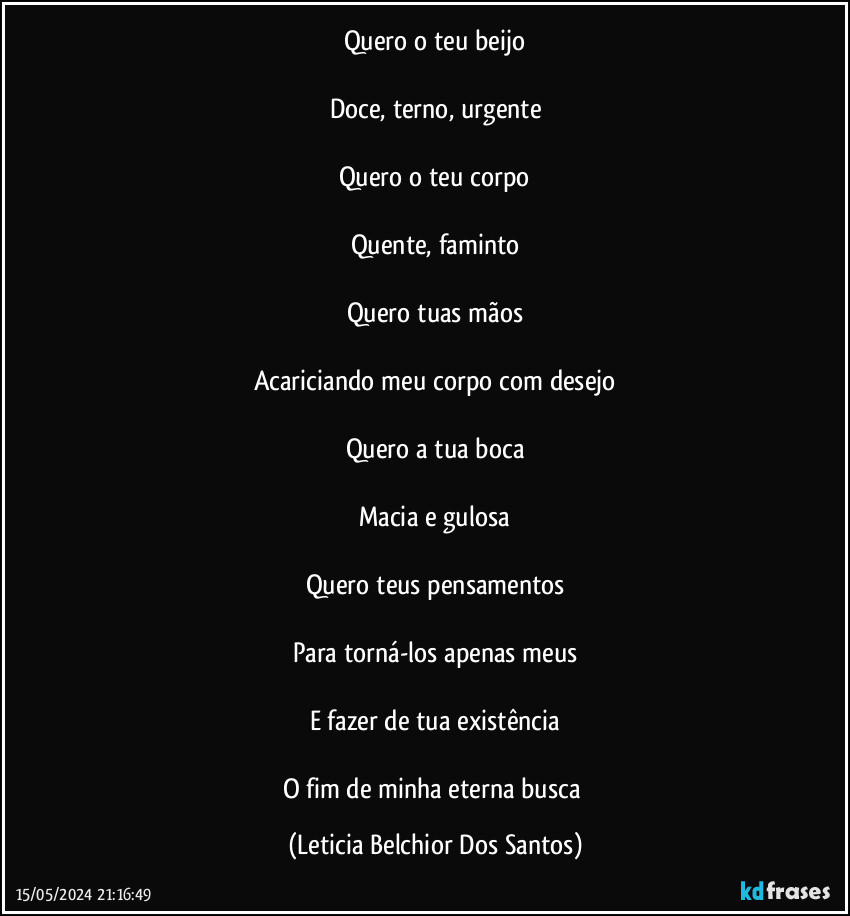 Quero o teu beijo

Doce, terno, urgente

Quero o teu corpo

Quente, faminto

Quero tuas mãos

Acariciando meu corpo com desejo

Quero a tua boca

Macia e gulosa

Quero teus pensamentos

Para torná-los apenas meus

E fazer de tua existência

O fim de minha eterna busca (Leticia Belchior Dos Santos)