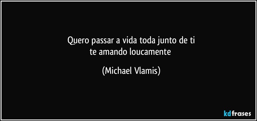 Quero passar a vida toda junto de ti
te amando loucamente (Michael Vlamis)