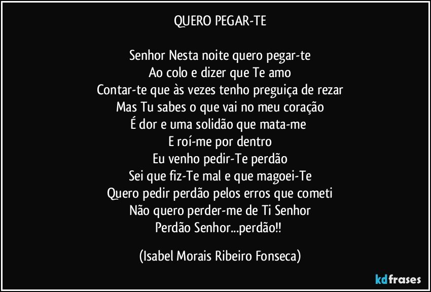 QUERO PEGAR-TE

Senhor Nesta noite quero pegar-te
Ao colo e dizer que Te amo
Contar-te que às vezes tenho preguiça de rezar
Mas Tu sabes o que vai no meu coração
É dor e uma solidão que mata-me 
E roí-me por dentro
Eu venho pedir-Te perdão
Sei que fiz-Te mal e que magoei-Te
Quero pedir perdão pelos erros que cometi
Não quero perder-me de Ti Senhor
Perdão Senhor...perdão!! (Isabel Morais Ribeiro Fonseca)