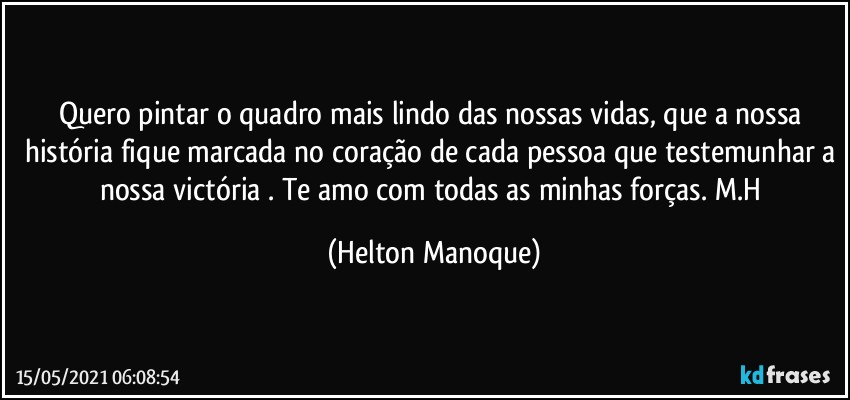 Quero pintar o quadro mais lindo das nossas vidas, que a nossa história fique marcada no coração de cada pessoa que testemunhar a nossa victória . Te amo com todas as minhas forças. M.H (Helton Manoque)