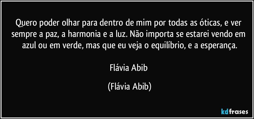 Quero poder olhar para dentro de mim por todas as óticas, e ver sempre a paz, a harmonia e a luz. Não importa se estarei vendo em azul ou em verde, mas que eu veja o equilíbrio, e a esperança.

Flávia Abib (Flávia Abib)