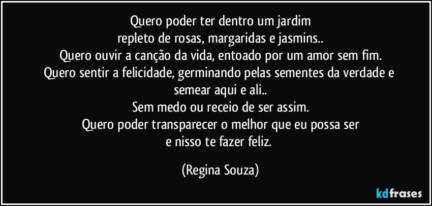 Quero poder ter dentro um jardim
repleto de rosas, margaridas e jasmins..
Quero ouvir a canção da vida, entoado por um amor sem fim.
Quero sentir a felicidade, germinando pelas sementes da verdade  e semear aqui e ali..
Sem medo ou receio de ser assim.
Quero poder transparecer o melhor que eu possa ser
e nisso te fazer feliz. (Regina Souza)