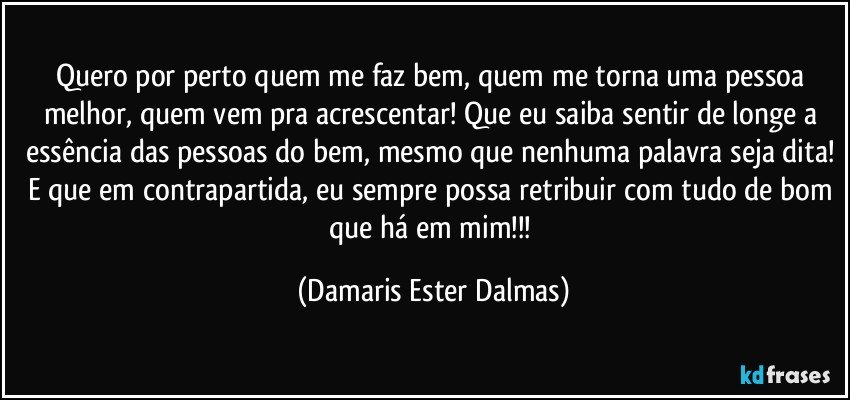 Quero por perto quem me faz bem, quem me torna uma pessoa melhor, quem vem pra acrescentar! Que eu saiba sentir de longe a essência das pessoas do bem, mesmo que nenhuma palavra seja dita! E que em contrapartida, eu sempre possa retribuir com tudo de bom que há em mim!!! (Damaris Ester Dalmas)
