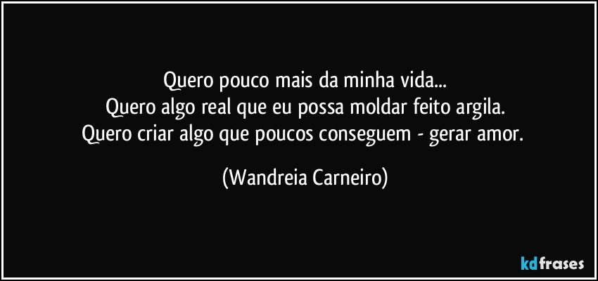 Quero pouco mais da minha vida...
Quero algo real que eu possa moldar feito argila.
Quero criar algo que poucos conseguem - gerar amor. (Wandreia Carneiro)