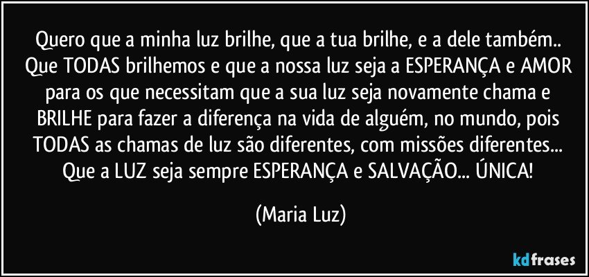 Quero que a minha luz brilhe, que a tua brilhe, e a dele também.. Que TODAS brilhemos e que a nossa luz seja a ESPERANÇA e AMOR para os que necessitam que a sua luz seja novamente chama e BRILHE para fazer a diferença na vida de alguém, no mundo, pois TODAS as chamas de luz são diferentes, com missões diferentes... Que a LUZ seja sempre ESPERANÇA e SALVAÇÃO... ÚNICA! (Maria Luz)