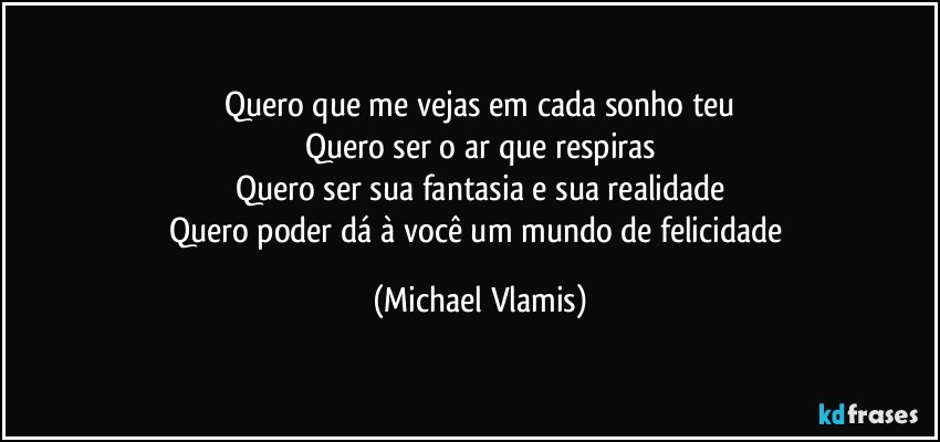 Quero que me vejas em cada sonho teu
Quero ser o ar que respiras
Quero ser sua fantasia e sua realidade
Quero poder dá à você um mundo de felicidade (Michael Vlamis)