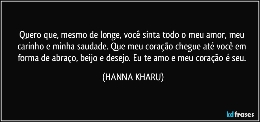 Quero que, mesmo de longe, você sinta todo o meu amor, meu carinho e minha saudade. Que meu coração chegue até você em forma de abraço, beijo e desejo. Eu te amo e meu coração é seu. (HANNA KHARU)