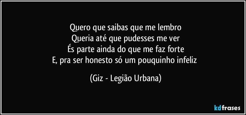 Quero que saibas que me lembro
Queria até que pudesses me ver
És parte ainda do que me faz forte
E, pra ser honesto só um pouquinho infeliz (Giz - Legião Urbana)