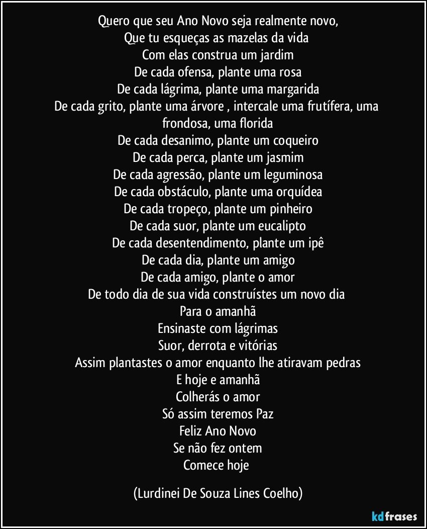 Quero que seu Ano Novo seja realmente novo,
Que tu esqueças as mazelas da vida 
Com elas construa um jardim
De cada ofensa, plante uma rosa
De cada lágrima, plante uma margarida
De cada grito, plante uma árvore , intercale uma frutífera, uma frondosa, uma florida
De cada desanimo, plante um coqueiro
De cada perca, plante um jasmim
De cada agressão, plante um leguminosa
De cada obstáculo, plante uma orquídea
De cada tropeço, plante um pinheiro
De cada suor, plante um eucalipto
De cada desentendimento, plante um ipê
De cada dia, plante um amigo
De cada amigo, plante o amor
De todo dia de sua vida construístes um novo dia 
Para o amanhã
Ensinaste com lágrimas
Suor, derrota e vitórias
Assim plantastes o amor enquanto lhe atiravam pedras
E hoje e amanhã
Colherás o amor
Só assim teremos Paz
Feliz Ano Novo
Se não fez ontem
Comece hoje (Lurdinei De Souza Lines Coelho)