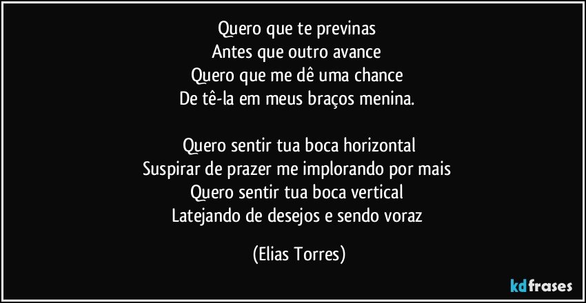 Quero que te previnas 
Antes que outro avance 
Quero que me dê uma chance 
De tê-la em meus braços menina.  

Quero sentir tua boca horizontal
Suspirar de prazer me implorando por mais 
Quero sentir tua boca vertical 
Latejando de desejos e sendo voraz (Elias Torres)