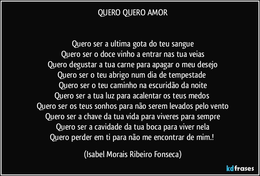 QUERO QUERO AMOR


Quero ser a ultima gota do teu sangue
Quero ser o doce vinho a entrar nas tua veias
Quero degustar a tua carne para apagar o meu desejo
Quero ser o teu abrigo num dia de tempestade 
Quero ser o teu caminho na escuridão da noite
Quero ser a tua luz para acalentar os teus medos 
Quero ser os teus sonhos para não serem levados pelo vento
Quero ser a chave da tua vida para viveres para sempre
Quero ser a cavidade da tua boca para viver nela
Quero perder em ti para não me encontrar de mim.! (Isabel Morais Ribeiro Fonseca)