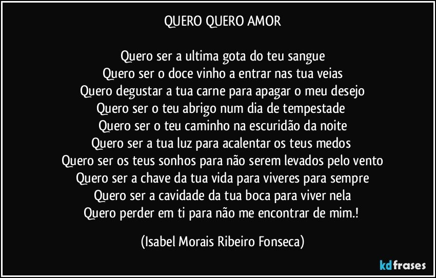 QUERO QUERO AMOR

Quero ser a ultima gota do teu sangue
Quero ser o doce vinho a entrar nas tua veias
Quero degustar a tua carne para apagar o meu desejo
Quero ser o teu abrigo num dia de tempestade 
Quero ser o teu caminho na escuridão da noite
Quero ser a tua luz para acalentar os teus medos 
Quero ser os teus sonhos para não serem levados pelo vento
Quero ser a chave da tua vida para viveres para sempre
Quero ser a cavidade da tua boca para viver nela
Quero perder em ti para não me encontrar de mim.! (Isabel Morais Ribeiro Fonseca)