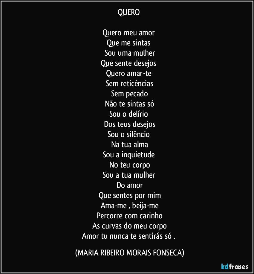 QUERO  

Quero meu amor 
Que me sintas 
Sou uma mulher
Que sente desejos 
Quero amar-te 
Sem reticências
Sem pecado
Não te sintas só
Sou o delírio 
Dos teus desejos
Sou o silêncio 
Na tua alma
Sou a inquietude 
No teu  corpo
Sou a tua mulher 
Do amor
Que sentes por mim
Ama-me , beija-me
Percorre com carinho
As curvas do meu corpo
Amor tu nunca te sentirás só . (MARIA RIBEIRO MORAIS FONSECA)