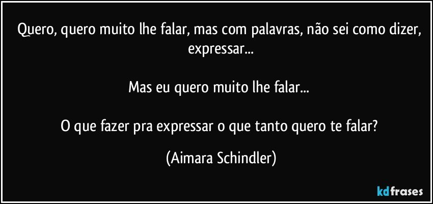 Quero, quero muito lhe falar, mas com palavras, não sei  como dizer, expressar...

Mas  eu quero muito lhe falar... 

O que fazer pra expressar o que tanto quero te falar? (Aimara Schindler)