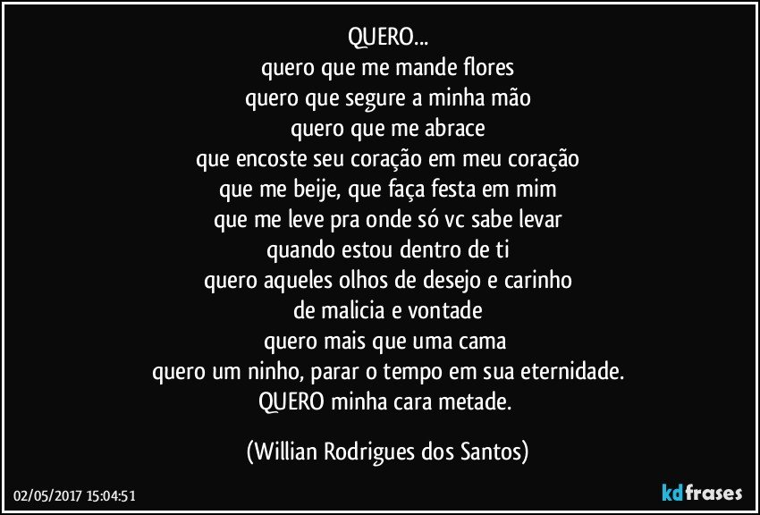 QUERO...
quero que me mande flores
quero que segure a minha mão
quero que me abrace
que encoste seu coração em meu coração
que me beije, que faça festa em mim
que me leve pra onde só vc sabe levar
quando estou dentro de ti
quero aqueles olhos de desejo e carinho
de malicia e vontade
quero mais que uma cama 
quero um ninho, parar o tempo em sua eternidade.
QUERO minha cara metade. (Willian Rodrigues dos Santos)