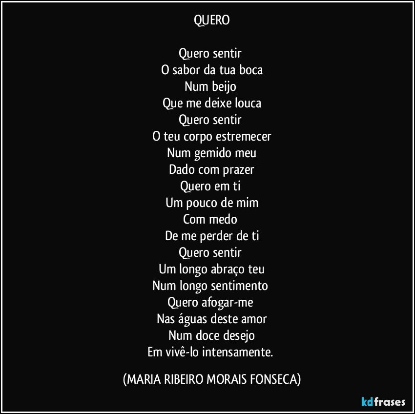 QUERO

Quero sentir 
O sabor da tua boca
Num beijo 
Que me deixe louca
Quero sentir 
O teu corpo estremecer
Num gemido meu
Dado com prazer
Quero em ti 
Um pouco de mim
Com medo 
De me perder de ti
Quero sentir 
Um longo abraço teu
Num longo sentimento 
Quero afogar-me 
Nas águas deste amor
Num doce desejo
Em vivê-lo intensamente. (MARIA RIBEIRO MORAIS FONSECA)