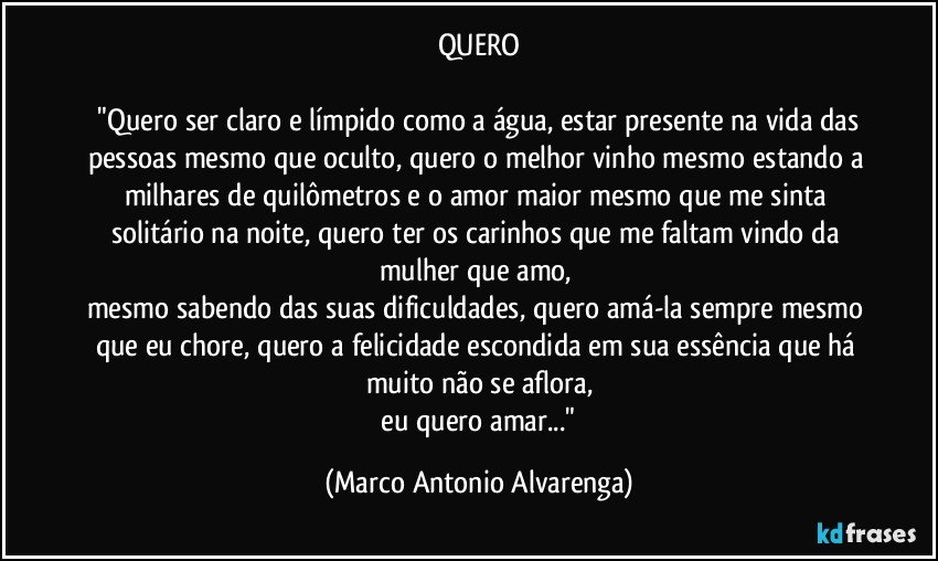 QUERO

 "Quero ser claro e límpido como a água, estar presente na vida das pessoas mesmo que oculto, quero o melhor vinho mesmo estando a milhares de quilômetros e o amor maior mesmo que me sinta solitário na noite, quero ter os carinhos que me faltam vindo da mulher que amo, 
mesmo sabendo das suas dificuldades, quero amá-la sempre mesmo que eu chore, quero a felicidade escondida em sua essência que há muito não se aflora,
 eu quero amar..." (Marco Antonio Alvarenga)