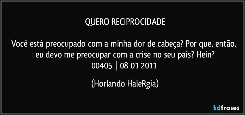 QUERO RECIPROCIDADE

Você está preocupado com a minha dor de cabeça? Por que, então, eu devo me preocupar com a crise no seu país? Hein?
00405 | 08/01/2011 (Horlando HaleRgia)