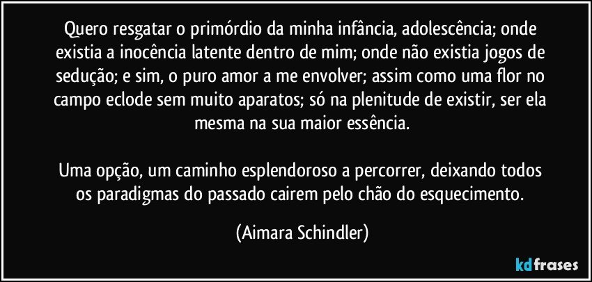 Quero resgatar o primórdio da minha infância, adolescência; onde existia a inocência latente dentro de mim; onde não existia jogos de sedução; e sim, o puro amor a me envolver; assim como uma flor  no campo eclode sem muito aparatos; só na plenitude de existir, ser ela mesma na sua maior essência.

Uma opção, um caminho esplendoroso a percorrer, deixando todos os paradigmas do passado cairem pelo chão do esquecimento. (Aimara Schindler)