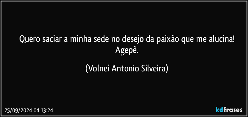 Quero saciar a minha sede no desejo da paixão que me alucina!
 Agepê. (Volnei Antonio Silveira)