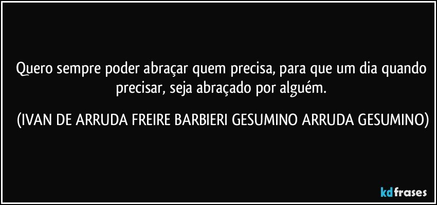 Quero sempre poder abraçar quem precisa, para que um dia quando precisar, seja abraçado por alguém. (IVAN DE ARRUDA FREIRE BARBIERI GESUMINO ARRUDA GESUMINO)