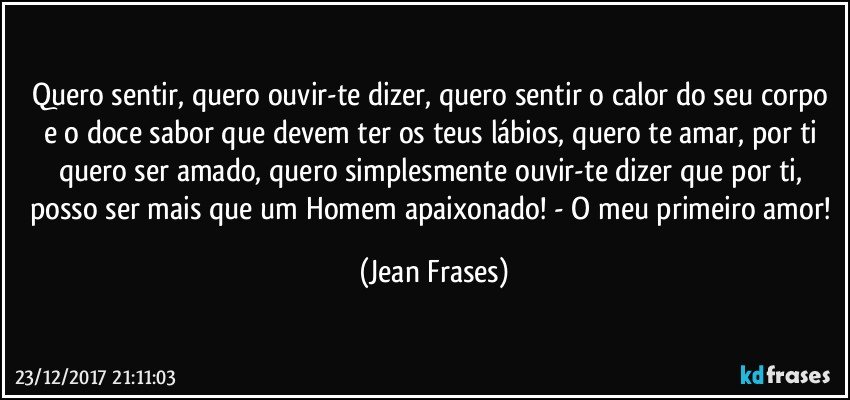 Quero sentir, quero ouvir-te dizer, quero sentir o calor do seu corpo e o doce sabor que devem ter os teus lábios, quero te amar, por ti quero ser amado, quero simplesmente ouvir-te dizer que por ti, posso ser mais que um Homem apaixonado! - O meu primeiro amor! (Jean Frases)