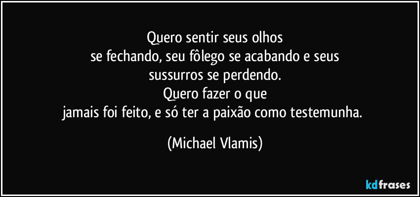 Quero sentir seus olhos
se fechando, seu fôlego se acabando e seus
sussurros se perdendo.
Quero fazer o que
jamais foi feito, e só ter a paixão como testemunha. (Michael Vlamis)