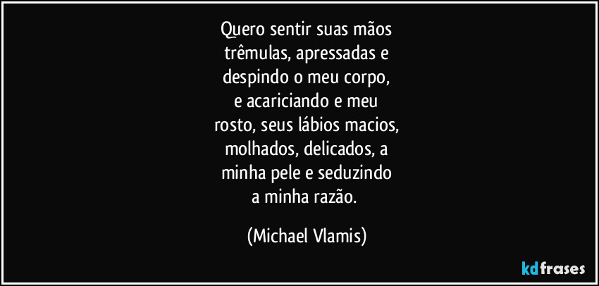 Quero sentir suas mãos
trêmulas, apressadas e
despindo o meu corpo,
e acariciando e meu
rosto, seus lábios macios,
molhados, delicados, a
minha pele e seduzindo
a minha razão. (Michael Vlamis)