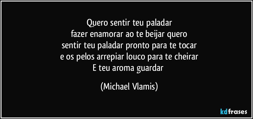 Quero sentir teu paladar
fazer enamorar ao te beijar quero
sentir teu paladar pronto para te tocar
e os pelos arrepiar louco para te cheirar
E teu aroma guardar (Michael Vlamis)