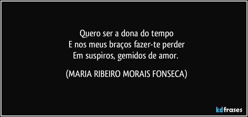 Quero ser a dona do tempo
E nos meus braços fazer-te perder
Em suspiros, gemidos de amor. (MARIA RIBEIRO MORAIS FONSECA)