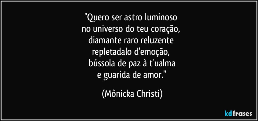 "Quero ser astro luminoso
no universo do teu coração,
diamante raro reluzente
repletadalo d'emoção,
bússola de paz à t'ualma
e guarida de amor." (Mônicka Christi)