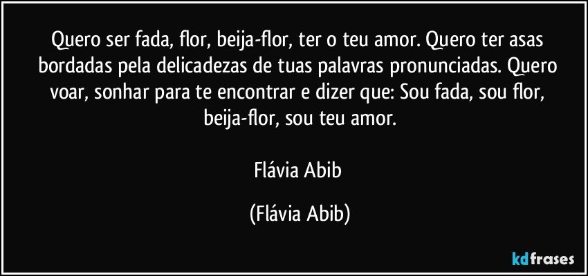 Quero ser fada, flor, beija-flor, ter o teu amor. Quero ter asas bordadas pela delicadezas de tuas palavras pronunciadas. Quero voar, sonhar para te encontrar e dizer que: Sou fada, sou flor, beija-flor, sou teu amor.

Flávia Abib (Flávia Abib)