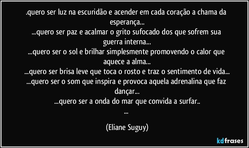 .quero ser luz na escuridão e acender em cada coração a chama da esperança...
...quero ser paz e acalmar o grito sufocado dos que sofrem sua guerra interna...
...quero ser o sol e brilhar simplesmente promovendo o calor que aquece a alma...
...quero ser brisa leve que toca o rosto e traz o sentimento de vida...
...quero ser o som que inspira e provoca aquela adrenalina que faz dançar...
...quero ser a onda do mar que convida a surfar..
... (Eliane Suguy)