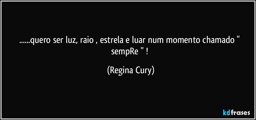 ...quero ser  luz,  raio , estrela e luar num momento chamado " sempRe " ! (Regina Cury)