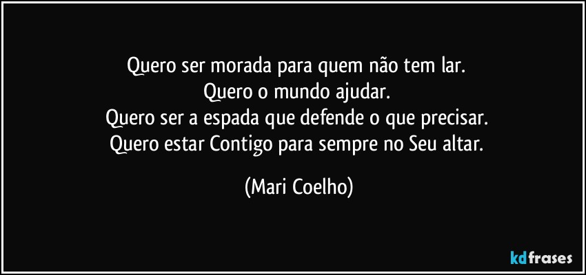Quero ser morada para quem não tem lar. 
Quero o mundo ajudar. 
Quero ser a espada que defende o que precisar. 
Quero estar Contigo para sempre no Seu altar. (Mari Coelho)