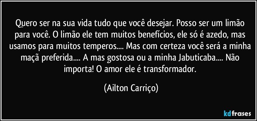 Quero ser na sua vida tudo que você desejar. Posso ser um limão para você. O limão ele tem muitos benefícios, ele só é azedo, mas usamos para muitos temperos... Mas com certeza você será a minha maçã preferida... A mas gostosa ou a minha Jabuticaba... Não importa! O amor ele é transformador. (Ailton Carriço)