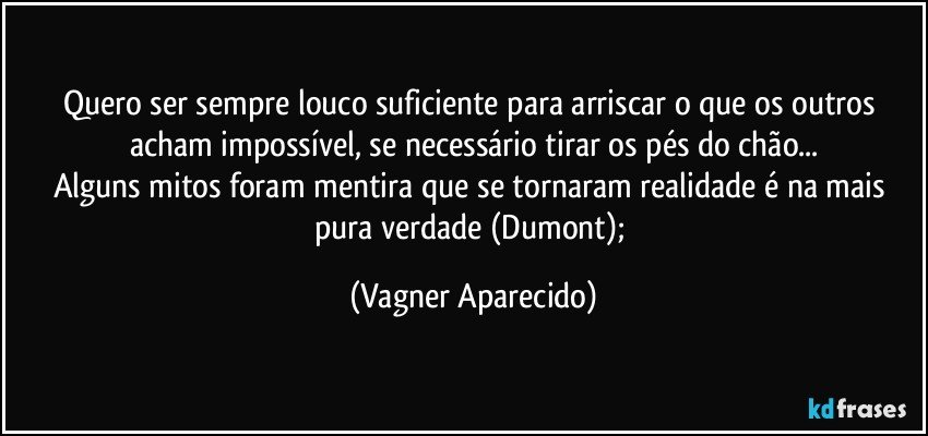 Quero ser sempre louco suficiente para arriscar o que os outros acham impossível, se necessário tirar os pés do chão...
Alguns mitos foram mentira que se tornaram realidade é na mais pura verdade (Dumont); (Vagner Aparecido)
