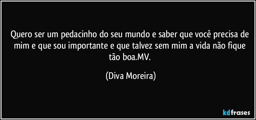 Quero ser um pedacinho do seu mundo e saber que você precisa de mim e que sou importante e que talvez sem mim a vida não fique tão boa.MV. (Diva Moreira)