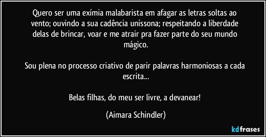 Quero ser uma exímia malabarista em afagar as letras soltas ao vento; ouvindo a sua cadência uníssona; respeitando a liberdade delas de brincar, voar e me atrair pra fazer parte do seu mundo mágico.

Sou plena no processo criativo de parir palavras harmoniosas a cada escrita...

Belas filhas,  do meu ser livre, a devanear! (Aimara Schindler)