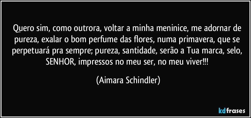 Quero sim, como outrora, voltar a minha meninice, me adornar de pureza, exalar o bom perfume das flores, numa primavera, que se perpetuará pra sempre; pureza, santidade, serão a Tua marca, selo, SENHOR, impressos no meu ser, no meu viver!!! (Aimara Schindler)