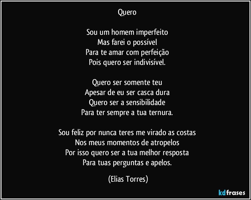 Quero 

Sou um homem imperfeito 
Mas farei o possível 
Para te amar com perfeição 
Pois quero ser indivisível.  

Quero ser somente teu 
Apesar de eu ser casca dura 
Quero ser a sensibilidade 
Para ter sempre a tua ternura. 

Sou feliz por nunca teres me virado as costas 
Nos meus momentos de atropelos 
Por isso quero ser a tua melhor resposta 
Para tuas perguntas e apelos. (Elias Torres)