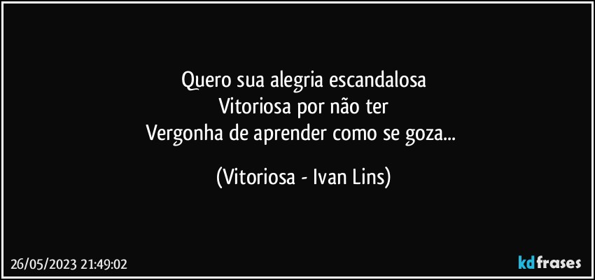 Quero sua alegria escandalosa
Vitoriosa por não ter
Vergonha de aprender como se goza... (Vitoriosa - Ivan Lins)