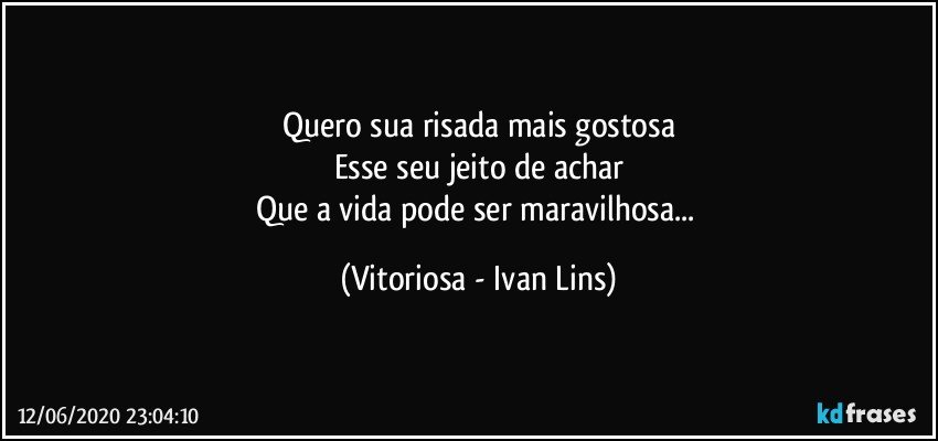 Quero sua risada mais gostosa
Esse seu jeito de achar
Que a vida pode ser maravilhosa... (Vitoriosa - Ivan Lins)