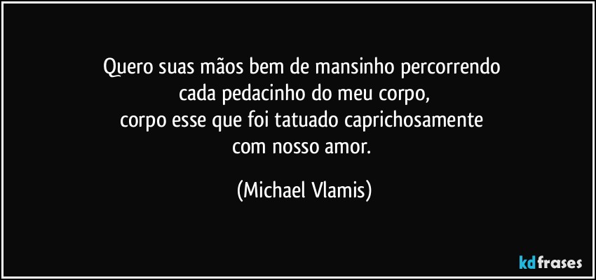 Quero suas mãos bem de mansinho percorrendo 
cada pedacinho do meu corpo,
corpo esse que foi tatuado caprichosamente 
com nosso amor. (Michael Vlamis)