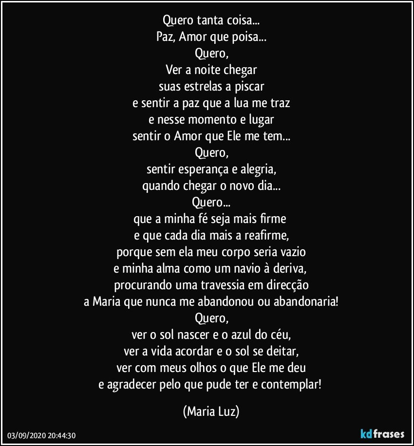 Quero tanta coisa...
Paz, Amor que poisa...
Quero,
Ver a noite chegar
suas estrelas a piscar
e sentir a paz que a lua me traz
e nesse momento e lugar
sentir o Amor que Ele me tem...
Quero,
sentir esperança e alegria,
quando chegar o novo dia...
Quero...
que a minha fé seja mais firme  
e que cada dia mais a reafirme,
porque sem ela meu corpo seria vazio
e minha alma como um navio à deriva, 
procurando uma travessia em direcção
a Maria que nunca me abandonou ou abandonaria!
Quero,
ver o sol nascer e o azul do céu,
ver a vida acordar  e o sol se deitar,
ver com meus olhos o que Ele me deu
e agradecer pelo que pude ter e contemplar! (Maria Luz)