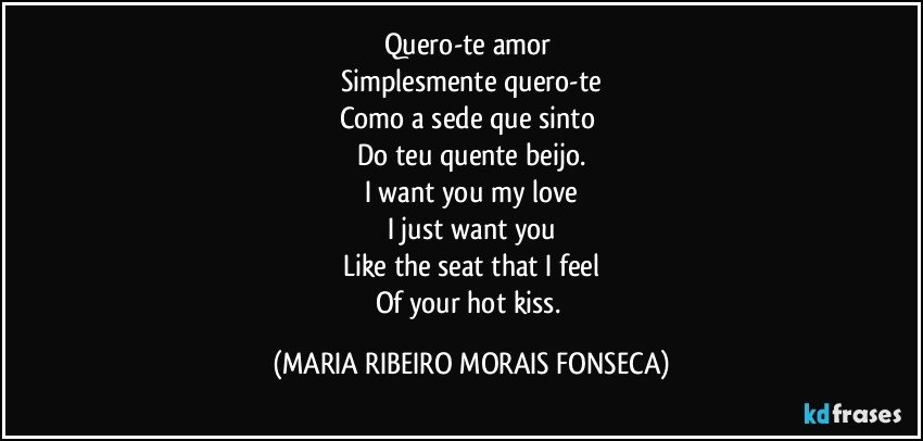 Quero-te amor 
Simplesmente quero-te
Como a sede que sinto 
Do teu quente beijo.
I want you my love
I just want you
Like the seat that I feel
Of your hot kiss. (MARIA RIBEIRO MORAIS FONSECA)