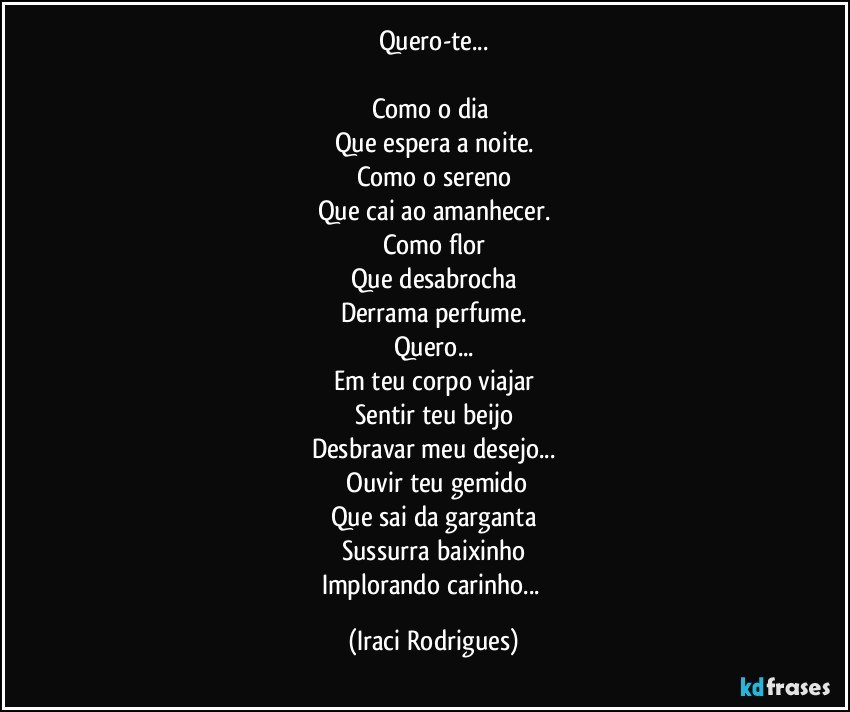 Quero-te...

Como o dia 
Que espera a noite.
Como o sereno
Que cai ao amanhecer.
Como flor
Que desabrocha
Derrama perfume.
Quero...
Em teu corpo viajar
Sentir teu beijo
Desbravar meu desejo...
 Ouvir teu gemido
Que sai da garganta
Sussurra baixinho
Implorando carinho... (Iraci Rodrigues)